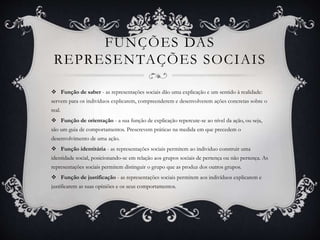 FUNÇÕES DAS
REPRESENTAÇÕES SOCIAIS
 Função de saber - as representações sociais dão uma explicação e um sentido à realidade:
servem para os indivíduos explicarem, compreenderem e desenvolverem ações concretas sobre o
real.
 Função de orientação - a sua função de explicação repercute-se ao nível da ação, ou seja,
são um guia de comportamentos. Prescrevem práticas na medida em que precedem o
desenvolvimento de uma ação.
 Função identitária - as representações sociais permitem ao individuo construir uma
identidade social, posicionando-se em relação aos grupos sociais de pertença ou não pertença. As
representações sociais permitem distinguir o grupo que as produz dos outros grupos.
 Função de justificação - as representações sociais permitem aos indivíduos explicarem e
justificarem as suas opiniões e os seus comportamentos.
 
