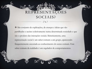 O QUE SÃO
REPRESENTAÇÕES
SOCIAIS?
 São conjunto de explicações, de crenças e ideias que são
partilhadas e aceites coletivamente numa determinada sociedade e que
são o produto das interações sociais. Sinteticamente, uma
representação social é um saber comum a um grupo, aparecendo
frequentemente associada ao conhecimento do senso comum. Este
saber comum da realidade é um regulador de comportamentos.
 