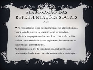 ELABORAÇÃO DAS
REPRESENTAÇÕES SOCIAIS
 As representações sociais são indispensáveis nas relações humanas.
Fazem parte do processo de interação social, permitindo aos
membros de um grupo comunicarem e de se compreenderem. São
também uma forma dos indivíduos explicarem e fundamentarem as
suas opiniões e comportamentos.
Na formação deste tipo de pensamento estão subjacentes dois
processos que funcionam em parceria: a objectivação e a ancoragem.
 
