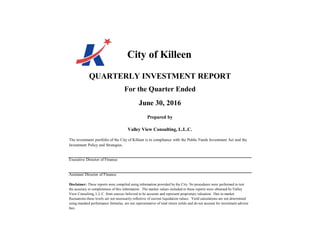 City of Killeen
QUARTERLY INVESTMENT REPORT
For the Quarter Ended
June 30, 2016
Prepared by
Valley View Consulting, L.L.C.
The investment portfolio of the City of Killeen is in compliance with the Public Funds Investment Act and the
Investment Policy and Strategies.
Executive Director of Finance
Assistant Director of Finance
Disclaimer: These reports were compiled using information provided by the City. No procedures were performed to test
the accuracy or completeness of this information. The market values included in these reports were obtained by Valley
View Consulting, L.L.C. from sources believed to be accurate and represent proprietary valuation. Due to market
fluctuations these levels are not necessarily reflective of current liquidation values. Yield calculations are not determined
using standard performance formulas, are not representative of total return yields and do not account for investment advisor
fees.
 
