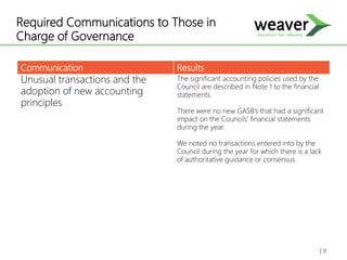 Required Communications to Those in
Charge of Governance
Communication Results
Unusual transactions and the
adoption of new accounting
principles
The significant accounting policies used by the
Council are described in Note 1 to the financial
statements.
There were no new GASB’s that had a significant
impact on the Councils’ financial statements
during the year.
We noted no transactions entered into by the
Council during the year for which there is a lack
of authoritative guidance or consensus.
| 9
 