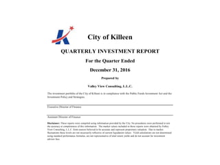 City of Killeen
QUARTERLY INVESTMENT REPORT
For the Quarter Ended
December 31, 2016
Prepared by
Valley View Consulting, L.L.C.
The investment portfolio of the City of Killeen is in compliance with the Public Funds Investment Act and the
Investment Policy and Strategies.
Executive Director of Finance
Assistant Director of Finance
Disclaimer: These reports were compiled using information provided by the City. No procedures were performed to test
the accuracy or completeness of this information. The market values included in these reports were obtained by Valley
View Consulting, L.L.C. from sources believed to be accurate and represent proprietary valuation. Due to market
fluctuations these levels are not necessarily reflective of current liquidation values. Yield calculations are not determined
using standard performance formulas, are not representative of total return yields and do not account for investment
advisor fees.
 
