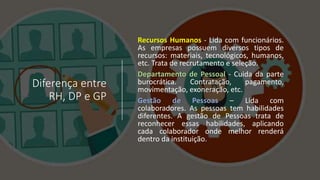 Diferença entre
RH, DP e GP
Recursos Humanos - Lida com funcionários.
As empresas possuem diversos tipos de
recursos: materiais, tecnológicos, humanos,
etc. Trata de recrutamento e seleção.
Departamento de Pessoal - Cuida da parte
burocrática. Contratação, pagamento,
movimentação, exoneração, etc.
Gestão de Pessoas – Lida com
colaboradores. As pessoas tem habilidades
diferentes. A gestão de Pessoas trata de
reconhecer essas habilidades, aplicando
cada colaborador onde melhor renderá
dentro da instituição.
 