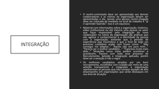 INTEGRAÇÃO
• O recém-contratado deve ser apresentado aos demais
colaboradores e as rotinas da organização devem ser
apresentadas a ele. Jamais uma pessoa recém-chegada
deve ser colocada de imediato no local de trabalho e “já
ir aprender fazendo”. Isso é um equívoco.
• Material com informações sobre a organização, histórico,
vídeo institucional ou até mesmo uma pessoa no setor
que fique responsável pela integração do novo
colaborador na rotina da organização são práticas que
vão agilizar o conhecimento e a identidade da pessoa
com a organização, evitando que o período de
experiência seja traumático e que o final de todo um
processo cuidadoso acabe com frases como: “ Não
consegui me adaptar...” “Aquilo não era para mim...”
“Parecia ser o melhor candidato...” “Esperava muito mais
dele...” Situações como estas podem acontecer e
acontecem, mesmo com todo esse processo de
Recrutamento, Seleção e Integração aplicado, porém
deve ser a exceção e não a regra.
• Os melhores candidatos atraídos por um bom
recrutamento, escolhidos com cuidado por meio de uma
seleção transparente e integrados à organização
representam as pessoas que irão compor equipes de alto
desempenho em organizações que serão destaques em
sua área de atuação.
 