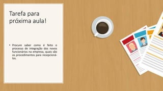 Tarefa para
próxima aula!
• Procure saber como é feito o
processo de integração dos novos
funcionários na empresa, quais são
os procedimentos para recepcioná-
los.
 