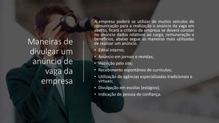 Maneiras de
divulgar um
anúncio de
vaga da
empresa
A empresa poderá se utilizar de muitos veículos de
comunicação para a realização o anúncio da vaga em
aberto, ficará a critério da empresa se deverá constar
no anúncio dados relativos ao cargo, remuneração e
benefícios, abaixo segue as maneiras mais utilizadas
de realizar um anúncio.
• Edital interno;
• Anúncio em jornais e revistas;
• Inscrição pelo site;
• Recebimento espontâneo de currículos;
• Utilização de agências especializadas tradicionais e
virtuais;
• Divulgação em escolas (estágios);
• Indicação de pessoa de confiança.
 