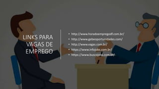 LINKS PARA
VAGAS DE
EMPREGO
• http://www.horadoempregodf.com.br/
• http://www.gebeoportunidades.com/
• http://www.vagas.com.br/
• https://www.infojobs.com.br/
• https://www.buscojobs.com.br/
 