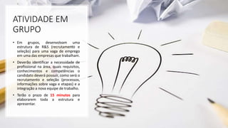 ATIVIDADE EM
GRUPO
• Em grupos, desenvolvam uma
estrutura de R&S (recrutamento e
seleção) para uma vaga de emprego
em uma das empresas que trabalham.
• Deverão identificar a necessidade de
profissional na área, quais requisitos,
conhecimentos e competências o
candidato deverá possuir, como será o
recrutamento e seleção (processos,
informações sobre vaga e etapas) e a
integração a nova equipe de trabalho.
• Terão o prazo de 15 minutos para
elaborarem toda a estrutura e
apresentar.
 