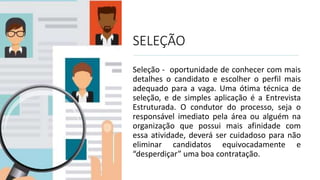 SELEÇÃO
Seleção - oportunidade de conhecer com mais
detalhes o candidato e escolher o perfil mais
adequado para a vaga. Uma ótima técnica de
seleção, e de simples aplicação é a Entrevista
Estruturada. O condutor do processo, seja o
responsável imediato pela área ou alguém na
organização que possui mais afinidade com
essa atividade, deverá ser cuidadoso para não
eliminar candidatos equivocadamente e
“desperdiçar” uma boa contratação.
 