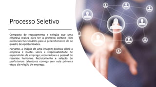 Processo Seletivo
Composto de recrutamento e seleção que uma
empresa realiza para ter o primeiro contato com
potenciais funcionários para o preenchimento do se
quadro de oportunidades.
Portanto, a criação de uma imagem positiva sobre a
empresa é muitas vezes a responsabilidade de
especialistas de emprego, recrutadores e pessoal de
recursos humanos. Recrutamento e seleção de
profissionais talentosos começa com esta primeira
etapa da relação de emprego.
 