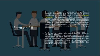 Setor de RH
• O setor de Recursos Humanos vem ganhando
espaço e mostrando que nos dias de hoje o grande
diferencial no resultado final é a pessoa (capital
humano). As expressões hoje utilizadas como
concorrência acirrada, globalização e instabilidade,
tornaram-se vivas no mundo dos negócios (ARAUJO
E GARCIA, 2009) Entende-se que a empresa deve
estar bem preparada e com funcionários
capacitados para enfrentar as mudanças
ambientais.
• Conforme o reforço de (Apud DUTRA, 2004 e
MARTINS, 2006) as empresas possuem uma grande
necessidade de obter pessoas comprometidas com
as suas atividades, pois, o cenário mundial está em
constante mudança, como a globalização a
revolução tecnológica e a complexidade das
estruturas organizacionais.
 