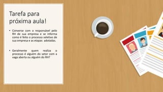 Tarefa para
próxima aula!
• Converse com o responsável pelo
RH de sua empresa e se informa
como é feito o processo seletivo de
sua empresa e as etapas adotadas.
• Geralmente quem realiza o
processo é alguém do setor com a
vaga aberta ou alguém do RH?
 