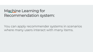 Machine Learning for
Recommendation system:
You can apply recommender systems in scenarios
where many users interact with many items.
 