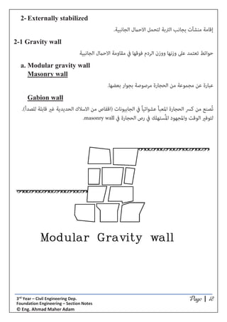 *5;9*5;9*5;9*5;9 ͮ ϯƌĚ zĞĂƌ ʹ ŝǀŝů ŶŐŝŶĞĞƌŝŶŐ ĞƉ͘
ŽƵŶĚĂƚŝŽŶ ŶŐŝŶĞĞƌŝŶŐ ʹ ^ĞĐƚŝŽŶ EŽƚĞƐ
Ξ ŶŐ͘ ŚŵĂĚ DĂŚĞƌ ĚĂŵ
2- Externally stabilized
.‫اﻟﺠﺎﻧﺒﻴﺔ‬ ‫اﻻﺣامل‬ ‫ﻟﺘﺤﻤﻞ‬ ‫اﻟﱰﺑﺔ‬ ‫ﺑﺠﺎﻧﺐ‬ ‫ﻣﻨﺸﺂت‬ ‫إﻗﺎﻣﺔ‬
2-1 Gravity wall
‫اﻟﺠﺎﻧﺒﻴﺔ‬ ‫اﻻﺣامل‬ ‫ﻣﻘﺎوﻣﺔ‬ ‫ﰲ‬ ‫ﻓﻮﻗﻬﺎ‬ ‫اﻟﺮدم‬ ‫ووزن‬ ‫وزﻧﻬﺎ‬ ‫ﻋﲆ‬ ‫ﺗﻌﺘﻤﺪ‬ ‫ﺣﻮاﺋﻂ‬
a. Modular gravity wall
Masonry wall
‫ﺑﻌﻀﻬﺎ‬ ‫ﺑﺠﻮار‬ ‫ﻣﺮﺻﻮﺻﺔ‬ ‫اﻟﺤﺠﺎرة‬ ‫ﻣﻦ‬ ‫ﻣﺠﻤﻮﻋﺔ‬ ‫ﻋﻦ‬ ‫ﻋﺒﺎرة‬.
Gabion wall
‫اﳌﻌﺒﺄ‬ ‫اﻟﺤﺠﺎرة‬ ‫ﻛﴪ‬ ‫ﻣﻦ‬ ‫ُﺼﻨﻊ‬‫ﺗ‬ً‫ﺎ‬‫ﻋﺸﻮاﺋﻴ‬(‫ﻟﻠﺼﺪأ‬ ‫ﻗﺎﺑﻠﺔ‬ ‫ﻏري‬ ‫اﻟﺤﺪﻳﺪﻳﺔ‬ ‫اﻻﺳﻼك‬ ‫ﻣﻦ‬ ‫)اﻗﻔﺎص‬ ‫اﻟﺠﺎﺑﻴﻮﻧﺎت‬ ‫ﰲ‬.
‫ﰲ‬ ‫اﻟﺤﺠﺎرة‬ ‫رص‬ ‫ﰲ‬ ‫ُﺴﺘﻬﻠﻚ‬‫ﳌ‬‫ا‬ ‫واﳌﺠﻬﻮد‬ ‫اﻟﻮﻗﺖ‬ ‫ﻟﺘﻮﻓري‬masonry wall.
 
