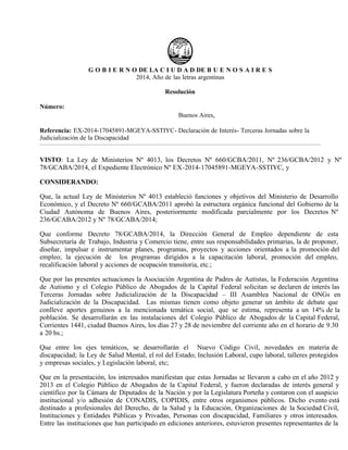 G O B I E R N O DE LA C I U D A D DE B U E N O S A I R E S
2014, Año de las letras argentinas
Resolución
Número:
Buenos Aires,
Referencia: EX-2014-17045891-MGEYA-SSTIYC- Declaración de Interés- Terceras Jornadas sobre la
Judicialización de la Discapacidad
VISTO: La Ley de Ministerios Nº 4013, los Decretos Nº 660/GCBA/2011, Nº 236/GCBA/2012 y Nº
78/GCABA/2014, el Expediente Electrónico Nº EX-2014-17045891-MGEYA-SSTIYC, y
CONSIDERANDO:
Que, la actual Ley de Ministerios Nº 4013 estableció funciones y objetivos del Ministerio de Desarrollo
Económico, y el Decreto Nº 660/GCABA/2011 aprobó la estructura orgánica funcional del Gobierno de la
Ciudad Autónoma de Buenos Aires, posteriormente modificada parcialmente por los Decretos Nº
236/GCABA/2012 y Nº 78/GCABA/2014;
Que conforme Decreto 78/GCABA/2014, la Dirección General de Empleo dependiente de esta
Subsecretaría de Trabajo, Industria y Comercio tiene, entre sus responsabilidades primarias, la de proponer,
diseñar, impulsar e instrumentar planes, programas, proyectos y acciones orientados a la promoción del
empleo; la ejecución de los programas dirigidos a la capacitación laboral, promoción del empleo,
recalificación laboral y acciones de ocupación transitoria, etc.;
Que por las presentes actuaciones la Asociación Argentina de Padres de Autistas, la Federación Argentina
de Autismo y el Colegio Público de Abogados de la Capital Federal solicitan se declaren de interés las
Terceras Jornadas sobre Judicialización de la Discapacidad – III Asamblea Nacional de ONGs en
Judicialización de la Discapacidad. Las mismas tienen como objeto generar un ámbito de debate que
conlleve aportes genuinos a la mencionada temática social, que se estima, representa a un 14% de la
población. Se desarrollarán en las instalaciones del Colegio Público de Abogados de la Capital Federal,
Corrientes 1441, ciudad Buenos Aires, los días 27 y 28 de noviembre del corriente año en el horario de 9.30
a 20 hs.;
Que entre los ejes temáticos, se desarrollarán el Nuevo Código Civil, novedades en materia de
discapacidad; la Ley de Salud Mental, el rol del Estado; Inclusión Laboral, cupo laboral, talleres protegidos
y empresas sociales, y Legislación laboral, etc;
Que en la presentación, los interesados manifiestan que estas Jornadas se llevaron a cabo en el año 2012 y
2013 en el Colegio Público de Abogados de la Capital Federal, y fueron declaradas de interés general y
científico por la Cámara de Diputados de la Nación y por la Legislatura Porteña y contaron con el auspicio
institucional y/o adhesión de CONADIS, COPIDIS, entre otros organismos públicos. Dicho evento está
destinado a profesionales del Derecho, de la Salud y la Educación, Organizaciones de la Sociedad Civil,
Instituciones y Entidades Públicas y Privadas, Personas con discapacidad, Familiares y otros interesados.
Entre las instituciones que han participado en ediciones anteriores, estuvieron presentes representantes de la
Martes 25 de Noviembre de 2014
RESOL-2014-1487-SSTIYC
 