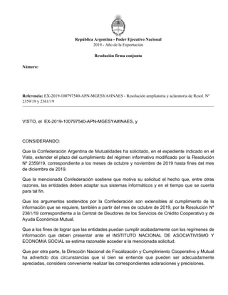 República Argentina - Poder Ejecutivo Nacional
2019 - Año de la Exportación
Resolución firma conjunta
Número:
Referencia: EX-2019-100797540-APN-MGESYA#INAES - Resolución ampliatoria y aclaratoria de Resol. Nº
2359/19 y 2361/19
VISTO, el EX-2019-100797540-APN-MGESYA#INAES, y
CONSIDERANDO:
Que la Confederación Argentina de Mutualidades ha solicitado, en el expediente indicado en el
Visto, extender el plazo del cumplimiento del régimen informativo modificado por la Resolución
Nº 2359/19, correspondiente a los meses de octubre y noviembre de 2019 hasta fines del mes
de diciembre de 2019.
Que la mencionada Confederación sostiene que motiva su solicitud el hecho que, entre otras
razones, las entidades deben adaptar sus sistemas informáticos y en el tiempo que se cuenta
para tal fin.
Que los argumentos sostenidos por la Confederación son extensibles al cumplimiento de la
información que se requiere, también a partir del mes de octubre de 2019, por la Resolución Nº
2361/19 correspondiente a la Central de Deudores de los Servicios de Crédito Cooperativo y de
Ayuda Económica Mutual.
Que a los fines de lograr que las entidades puedan cumplir acabadamente con los regímenes de
información que deben presentar ante el INSTITUTO NACIONAL DE ASOCIATIVISMO Y
ECONOMIA SOCIAL se estima razonable acceder a la mencionada solicitud.
Que por otra parte, la Dirección Nacional de Fiscalización y Cumplimiento Cooperativo y Mutual
ha advertido dos circunstancias que si bien se entiende que pueden ser adecuadamente
apreciadas, considera conveniente realizar las correspondientes aclaraciones y precisiones.
Viernes 22 de Noviembre de 2019
RESFC-2019-2748-APN-DI#INAES
CIUDAD DE BUENOS AIRES
 
