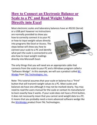 How to Connect an Electronic Balance or
Scale to a PC and Read Weight Values
Directly into Excel
Most electronic scales and laboratory balances have an RS232 (Serial)
or a USB port however no instructions
are normally provided to show you
how to correctly connect it to your PC
or how to input weight values directly
into programs like Excel or Access. The
steps below will show you how to
connect your scale to a PC and identify
what port the scale is connected to and
also how to input weight readings
directly into Microsoft Excel.
The only things that you will need are an appropriate cable that
connects from the scale to your PC and a Windows program called a
"Software Wedge". In this example, we will use a product called BC-
Wedge from TAL Technologies, Inc..
Note: This tutorial assumes that your scale or balance has a "Print"
button that will transmit weight values to a PC. Most scales and
balances do have one although it may not be marked clearly. You may
need to read the users manual for the scale or contact its manufacturer
to learn exactly how it works. If your scale does not have a Print button,
it does not necessarily mean that you cannot send weight data to a PC.
It means that you probably need a more advanced software wedge like
the WinWedge product from TAL Technologies.
 
