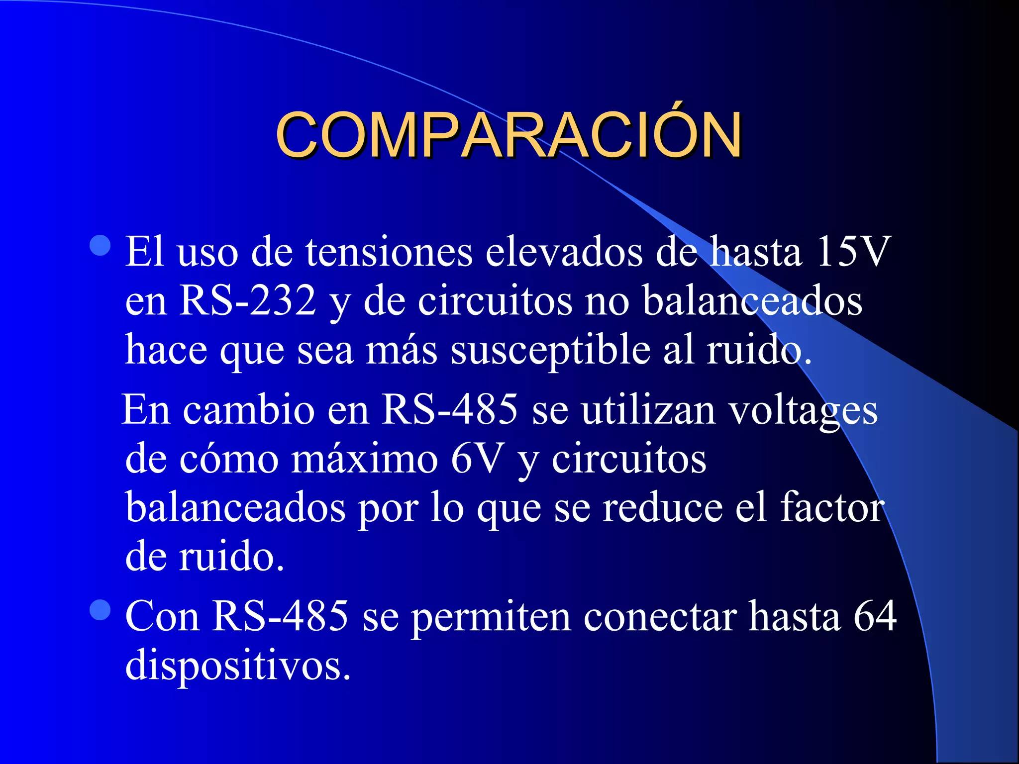 COMPARACIÓNCOMPARACIÓN
El uso de tensiones elevados de hasta 15V
en RS-232 y de circuitos no balanceados
hace que sea más susceptible al ruido.
En cambio en RS-485 se utilizan voltages
de cómo máximo 6V y circuitos
balanceados por lo que se reduce el factor
de ruido.
Con RS-485 se permiten conectar hasta 64
dispositivos.
 
