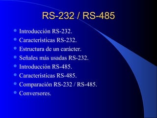 RS-232 / RS-485RS-232 / RS-485
 Introducción RS-232.
 Características RS-232.
 Estructura de un carácter.
 Señales más usadas RS-232.
 Introducción RS-485.
 Características RS-485.
 Comparación RS-232 / RS-485.
 Conversores.
 