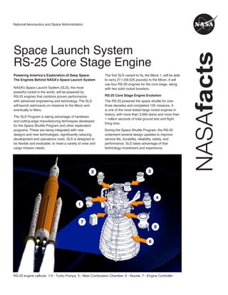NASA
facts
National Aeronautics and Space Administration
Space Launch System
RS-25 Core Stage Engine
Powering America’s Exploration of Deep Space:
The Engines Behind NASA’s Space Launch System
NASA’s Space Launch System (SLS), the most
powerful rocket in the world, will be powered by
RS-25 engines that combine proven performance
with advanced engineering and technology. The SLS
will launch astronauts on missions to the Moon and
eventually to Mars.
The SLS Program is taking advantage of hardware
and cutting-edge manufacturing techniques developed
for the Space Shuttle Program and other exploration
programs. These are being integrated with new
designs and new technologies, significantly reducing
development and operations costs. SLS is designed to
be flexible and evolvable, to meet a variety of crew and
cargo mission needs.
The first SLS variant to fly, the Block 1, will be able
to carry 27 t (59,525 pounds) to the Moon. It will
use four RS-25 engines for the core stage, along
with two solid rocket boosters.
RS-25 Core Stage Engine Evolution
The RS-25 powered the space shuttle for over
three decades and completed 135 missions. It
is one of the most tested large rocket engines in
history, with more than 3,000 starts and more than
1 million seconds of total ground test and flight
firing time.
During the Space Shuttle Program, the RS-25
underwent several design updates to improve
service life, durability, reliability, safety, and
performance. SLS takes advantage of that
technology investment and experience.
RS-25 engine callouts: 1-4 - Turbo Pumps, 5 - Main Combustion Chamber, 6 - Nozzle, 7 - Engine Controller
 