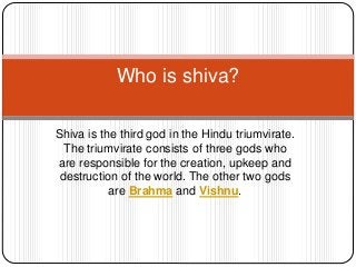 Shiva is the third god in the Hindu triumvirate.
The triumvirate consists of three gods who
are responsible for the creation, upkeep and
destruction of the world. The other two gods
are Brahma and Vishnu.
Who is shiva?
 