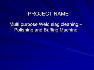 PROJECT NAME
Multi purpose Weld slag cleaning –
Polishing and Buffing Machine
 