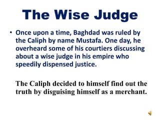 The Wise Judge
• Once upon a time, Baghdad was ruled by
the Caliph by name Mustafa. One day, he
overheard some of his courtiers discussing
about a wise judge in his empire who
speedily dispensed justice.
tThe Caliph decided to himself find out the
truth by disguising himself as a merchant.
truth by disguising himself as a merchant.
 