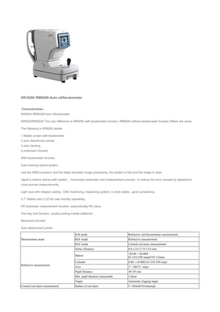 KR-9200 /RM9200 Auto ref/keratometer
Characteristies：
KR9200 /RM9200 Auto refractometer
KR9200/RM9200 The only difference is KR9200 with keratometer function, RM9200 without keratometer function.Others are same.
The following is KR9200 details.
1.tiltable screen.with keratometer
2.auto detachment printer
3.auto tracking
4.motorized chinrest
With keratometer function.
Auto tracking optical system
Use the ARM processor and the latest domestic image processing, the system is fast and the image is clear.
Japan’s mature optical path system, , humanized automatic mist measurement process , to reduce the error caused by adjustment,
more precise measurements.
Light rack with integral casting , CNC machining, measuring system, is more stable , good consistency.
5.7” tiltable color LCD for user friendly operability.
PD Automatic measurement function, automatically PD value.
One key lock function, quickly locking mobile platforms.
Motorized chinrest
Auto detachment printer
Measurement mode
K/R mode Refractive and Keratometer measurement.
REF mode Refractive measurement
KEF mode Corneal curvature measurement
Refractive measurement
Vertex Distance 0.0,12.0,13.75,15.0 mm
Sphere
-20.00~+20.00D
(0.12/0.25D step)(VD=12mm)
Cylinder 0.00~±10.00D (0.12/0.25D step)
Axis 1°~180°(1° step)
Pupil Distance 30~85 mm
Min. pupil diameter measurable 2.0mm
Target Automatic fogging target
Corneal curvature measurement Radius of curvature 5~10mm(0.01mmstep)
 