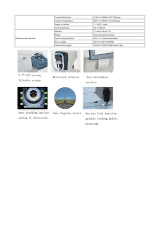 Corneal Refraction 33.00~67.00D(0.12/0.25Dstep)
Corneal Astigmatism 0.00~-15.00D(0.12/0.25Dstep)
Angle of corneal 1°~180°(1°step)
Corneal diameter 2.0~12.00mm
Hardware specification
Monitor 5.7 inch Color LCD
Printer Auto detachment printer
Power saving function OFF, 5, 15 mins (selectable)
Power supply AC110~220 V,50/60HZ
Dimensions/weight 288(W)*500(D)*480(H)mm/14kg
 