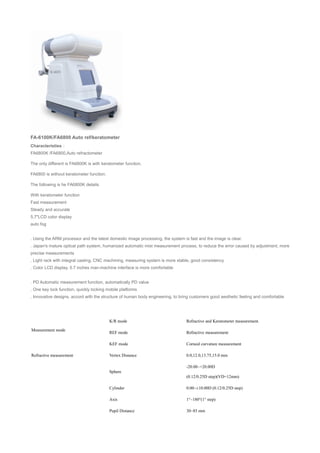 FA-6100K/FA6800 Auto ref/keratometer
Characteristies：
FA6800K /FA6800,Auto refractometer
The only different is FA6800K is with keratometer function.
FA6800 is without keratometer function.
The following is he FA6800K details.
With keratometer function
Fast measurement
Steady and accurate
5.7"LCD color display
auto fog
. Using the ARM processor and the latest domestic image processing, the system is fast and the image is clear.
. Japan's mature optical path system, humanized automatic mist measurement process, to reduce the error caused by adjustment, more
precise measurements
. Light rack with integral casting, CNC machining, measuring system is more stable, good consistency
. Color LCD display, 5.7 inches man-machine interface is more comfortable
. PD Automatic measurement function, automatically PD value
. One key lock function, quickly locking mobile platforms
. Innovative designs, accord with the structure of human body engineering, to bring customers good aesthetic feeling and comfortable
Measurement mode
K/R mode Refractive and Keratometer measurement.
REF mode Refractive measurement
KEF mode Corneal curvature measurement
Refractive measurement Vertex Distance 0.0,12.0,13.75,15.0 mm
Sphere
-20.00~+20.00D
(0.12/0.25D step)(VD=12mm)
Cylinder 0.00~±10.00D (0.12/0.25D step)
Axis 1°~180°(1° step)
Pupil Distance 30~85 mm
 