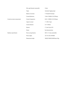 Min. pupil diameter measurable 2.0mm
Target Automatic fogging target
Corneal curvature measurement
Radius of curvature 5~10mm(0.01mmstep)
Corneal Refraction 33.00~67.00D(0.12/0.25Dstep)
Corneal Astigmatism 0.00~-15.00D(0.12/0.25Dstep)
Angle of corneal 1°~180°(1°step)
Corneal diameter 2.0~12.00mm
Hardware specification
Monitor 5.7 inch Color LCD
Printer Fast thermal printer
Power saving function OFF, 5, 15 mins (selectable)
Power supply AC110~220 V,50/60HZ
Dimensions/weight 288(W)*500(D)*480(H)mm/14kg
 