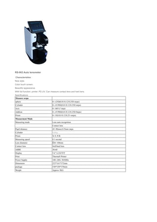 RS-903 Auto lensmeter
Characteristies：
New style.
Color touch screen.
Beautiful appearance.
With full function: printer, PD UV. Can measure contact lens and hard lens.
Specifications
Measure scope
sphere 0~±25D(0.01/0.12/0.25D steps)
Cylinder 0~±9.99D(0.01/0.12/0.25D steps)
Axis 0~180°(1°step)
Addtion 0~±9.99D(0.01/0.12/0.25D Steps)
Prism 0~15(0.01/0.12/0.25 steps)△
Measurment Mode
Measuring mode Lens auto recognition
Contact lens
Pupil distance 45~90mm,0.25mm steps
Cylinder +,+/-,-
Prism X-Y, P-B
Measuring speed 0.1 second
Lens diameter 20~108mm∮
Contact lens Soft/hard lens
ABBE 30-60
Display 5.6” LCD/TFT
Print Thermall Printer
Power Supply 100~240v 50/60Hz
Dimension 222*161*372mm
package 530*330*370mm
Weight Approx 5KG
 