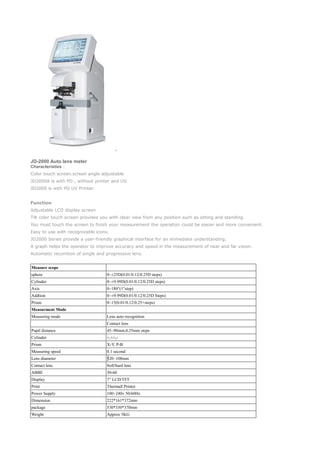 JD-2000 Auto lens meter
Characteristies：
Color touch screen.screen angle adjustable
JD2000A is with PD , without printer and UV.
JD2000 is with PD UV Printer.
Function
Adjustable LCD display screen
Tilt color touch screen provides you with clear view from any position such as sitting and standing.
You must touch the screen to finish your measurement the operation could be easier and more convenient.
Easy to use with recognizable icons.
JD2000 Series provide a user-friendly graphical interface for an immediate understanding.
A graph helps the operator to improve accuracy and speed in the measurement of near and far vision.
Automatic reconition of single and progressive lens.
Measure scope
sphere 0~±25D(0.01/0.12/0.25D steps)
Cylinder 0~±9.99D(0.01/0.12/0.25D steps)
Axis 0~180°(1°step)
Addtion 0~±9.99D(0.01/0.12/0.25D Steps)
Prism 0~15(0.01/0.12/0.25 steps)△
Measurment Mode
Measuring mode Lens auto recognition
Contact lens
Pupil distance 45~90mm,0.25mm steps
Cylinder +,+/-,-
Prism X-Y, P-B
Measuring speed 0.1 second
Lens diameter 20~108mm∮
Contact lens Soft/hard lens
ABBE 30-60
Display 7” LCD/TFT
Print Thermall Printer
Power Supply 100~240v 50/60Hz
Dimension 222*161*372mm
package 530*330*370mm
Weight Approx 5KG
 
