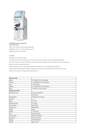 JD-2000A Auto lensmeter
Characteristies：
Color touch screen.screen angle adjustable
JD2000A is with PD , without printer and UV.
JD2000 is with PD UV Printer.
Function
Adjustable LCD display screen
Tilt color touch screen provides you with clear view from any position such as sitting and standing.
You must touch the screen to finish your measurement the operation could be easier and more convenient.
Easy to use with recognizable icons.
JD2000 Series provide a user-friendly graphical interface for an immediate understanding.
A graph helps the operator to improve accuracy and speed in the measurement of near and far vision.
Automatic reconition of single and progressive lens.
Measure scope
sphere 0~±25D(0.01/0.12/0.25D steps)
Cylinder 0~±9.99D(0.01/0.12/0.25D steps)
Axis 0~180°(1°step)
Addtion 0~±9.99D(0.01/0.12/0.25D Steps)
Prism 0~15(0.01/0.12/0.25Δ steps)
Measurment Mode
Measuring mode Lens auto recognition
Contact lens
Pupil distance 45~90mm,0.25mm steps
Cylinder +,+/-,-
Prism X-Y, P-B
Measuring speed 0.1 second
Lens diameter ø20~108mm
Contact lens Soft/hard lens
ABBE 30-60
Display 7” LCD/TFT
Print Thermall Printer
Power Supply 100~240v 50/60Hz
Dimension 222*161*372mm
package 530*330*370mm
Weight Approx 5KG
 