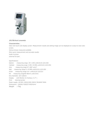 JD-2100 Auto Lensmeter
Characteristies：
Cloor and touch LCD display screen: Measurement results and setting image can be displayed on a easy-to-view color
screen.
Various lenses measured available.
More quick measurement and accurate results
build-in printor
external UV part
　
Specifications:　
Sphere :measuring range -25 +25D unit0.01/0.12/0.25D∽
Cylinder :measuring range -9.99 +9.99D unit0.01/0.12/0.25D∽
Axis :measuring range 0° 180° unit1°∽
Add :measuring range 0 +9.99D unit0.01/0.12/0.25D∽
Prism :measuring range 0 6 unit0.01/0.12/0.25∽ △ △
PD :measuring range40 86mm unit0.5mm∽
lens Diameter :ø5~120mm
Display :LCD Monitor (5.7inches)（5.7″）
Print :thermal printer
Power supply :AC100 120(V)/200 240(V) 50/60HZ 50VA∽ ∽
Dimensions :220(W)*320(D)*430(H)mm
Weight : 7kg∽
 
