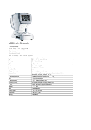 ARK-6500 Auto ref/keratometer
Characteristies：
Touch screen , more easy operate.
Tilt screen .
Motorized chinrest.
With keratometer , auto tracking function.
Sphere -20~+20D(VD=12)0.125D step
Cylinder -8~+8D,0.125D Step
Axis 0~180°1°step
PD 45~88mm, 1mm step
VD 0mm, 12mm, 13.75mm
Min.Pupil Size 2mm
Radius of curvature 5.0~10mm(increment:0.01mm)
Corneal Power 33.75-67.50D (when corner equivalent refractive index is 1.337)
(increment selectable from 0.12, 0.25D)
Corneal astigmatism 0~8D(increment selectable from 0.12, 0.25D)
Axis 1~180°(increment:1°)
Corneal diameter 2.0~14 mm(increment:0.1mm)
Memory of data 10 measure vature for each right and left eye
Chart Follow up colorful fogging chart system
display 7” TFT LCD
print Thermal printer
Power supply 220V/110V, 50/60Hz
Dimension 478*268*472mm
Weight -20kg(44lb)
 