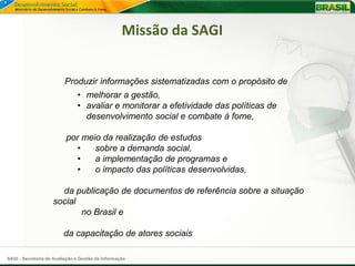 Missão da SAGI


                         Produzir informações sistematizadas com o propósito de
                               • melhorar a gestão,
                               • avaliar e monitorar a efetividade das políticas de
                                 desenvolvimento social e combate à fome,

                          por meio da realização de estudos
                             •   sobre a demanda social,
                             •   a implementação de programas e
                             •   o impacto das políticas desenvolvidas,

                      da publicação de documentos de referência sobre a situação
                    social
                           no Brasil e

                         da capacitação de atores sociais

SAGI - Secretaria de Avaliação e Gestão da Informação
 