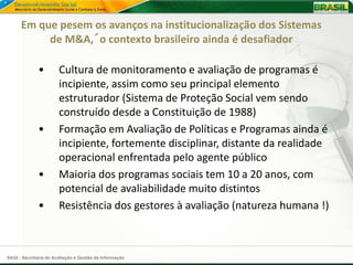 Em que pesem os avanços na institucionalização dos Sistemas
           de M&A,´o contexto brasileiro ainda é desafiador

              •        Cultura de monitoramento e avaliação de programas é
                       incipiente, assim como seu principal elemento
                       estruturador (Sistema de Proteção Social vem sendo
                       construído desde a Constituição de 1988)
              •        Formação em Avaliação de Políticas e Programas ainda é
                       incipiente, fortemente disciplinar, distante da realidade
                       operacional enfrentada pelo agente público
              •        Maioria dos programas sociais tem 10 a 20 anos, com
                       potencial de avaliabilidade muito distintos
              •        Resistência dos gestores à avaliação (natureza humana !)



SAGI - Secretaria de Avaliação e Gestão da Informação
 