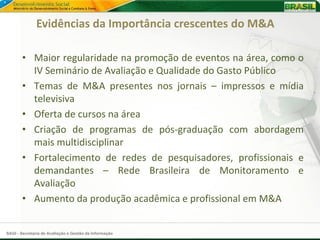 Evidências da Importância crescentes do M&A

       • Maior regularidade na promoção de eventos na área, como o
         IV Seminário de Avaliação e Qualidade do Gasto Público
       • Temas de M&A presentes nos jornais – impressos e mídia
         televisiva
       • Oferta de cursos na área
       • Criação de programas de pós-graduação com abordagem
         mais multidisciplinar
       • Fortalecimento de redes de pesquisadores, profissionais e
         demandantes – Rede Brasileira de Monitoramento e
         Avaliação
       • Aumento da produção acadêmica e profissional em M&A


SAGI - Secretaria de Avaliação e Gestão da Informação
 