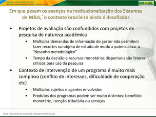 Em que pesem os avanços na institucionalização dos Sistemas
           de M&A,´o contexto brasileiro ainda é desafiador

      •        Projetos de avaliação são confundidos com projetos de
               pesquisa de natureza acadêmica
                      •       Múltiplas demandas de informação do gestor não permitem
                              fazer recortes no objeto de estudo de modo a potencializar o
                              “desenho metodológico”
                      •       Tempo da decisão e recursos monetários disponíveis são fatores
                              críticos para uso da pesquisa
      •        Contexto de intervenção de um programa é muito mais
               complexo (conflito de interesses, dificuldade de cooperação
               etc)
                      •       Múltiplos sujeitos e agentes envolvidos
                      •       Produtos dos programas podem ser muito distintos: benefício
                              monetário, isenção tributária ou serviços

SAGI - Secretaria de Avaliação e Gestão da Informação
 