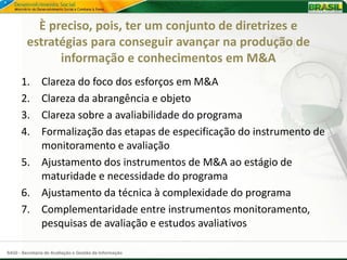È preciso, pois, ter um conjunto de diretrizes e
         estratégias para conseguir avançar na produção de
               informação e conhecimentos em M&A
      1. Clareza do foco dos esforços em M&A
      2. Clareza da abrangência e objeto
      3. Clareza sobre a avaliabilidade do programa
      4. Formalização das etapas de especificação do instrumento de
         monitoramento e avaliação
      5. Ajustamento dos instrumentos de M&A ao estágio de
         maturidade e necessidade do programa
      6. Ajustamento da técnica à complexidade do programa
      7. Complementaridade entre instrumentos monitoramento,
         pesquisas de avaliação e estudos avaliativos

SAGI - Secretaria de Avaliação e Gestão da Informação
 