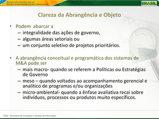 Clareza da Abrangência e Objeto
      • Podem abarcar a
         – integralidade das ações de governo,
         – algumas áreas setoriais ou
         – um conjunto seletivo de projetos prioritários.

      • A abrangência conceitual e programática dos sistemas de
        M&A pode ser
         – mais macro- quando se referem a Políticas ou Estratégias
           de Governo
         – meso – quando voltados ao acompanhamento gerencial e
           analítico de programas e/ou organizações
         – micro-ambiental- quando a ênfase avaliativa recai sobre
           indivíduos, processos ou produtos muito específicos.


SAGI - Secretaria de Avaliação e Gestão da Informação
 