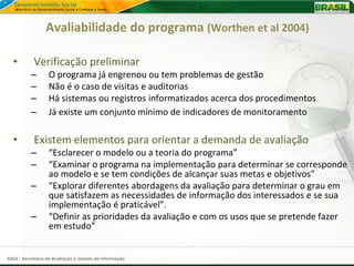 Avaliabilidade do programa (Worthen et al 2004)

  •         Verificação preliminar
          –       O programa já engrenou ou tem problemas de gestão
          –       Não é o caso de visitas e auditorias
          –       Há sistemas ou registros informatizados acerca dos procedimentos
          –       Já existe um conjunto mínimo de indicadores de monitoramento

  •         Existem elementos para orientar a demanda de avaliação
          –       “Esclarecer o modelo ou a teoria do programa”
          –       “Examinar o programa na implementação para determinar se corresponde
                  ao modelo e se tem condições de alcançar suas metas e objetivos”
          –       “Explorar diferentes abordagens da avaliação para determinar o grau em
                  que satisfazem as necessidades de informação dos interessados e se sua
                  implementação é praticável”.
          –       “Definir as prioridades da avaliação e com os usos que se pretende fazer
                  em estudo”


SAGI - Secretaria de Avaliação e Gestão da Informação
 