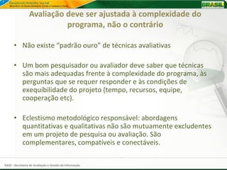 Avaliação deve ser ajustada à complexidade do
                           programa, não o contrário

      • Não existe “padrão ouro” de técnicas avaliativas

      • Um bom pesquisador ou avaliador deve saber que técnicas
        são mais adequadas frente à complexidade do programa, às
        perguntas que se requer responder e às condições de
        exequibilidade do projeto (tempo, recursos, equipe,
        cooperação etc).

      • Eclestismo metodológico responsável: abordagens
        quantitativas e qualitativas não são mutuamente excludentes
        em um projeto de pesquisa ou avaliação. São
        complementares, compatíveis e conectáveis.

SAGI - Secretaria de Avaliação e Gestão da Informação
 