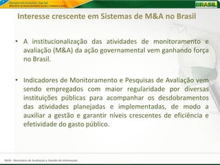 Interesse crescente em Sistemas de M&A no Brasil

       • A institucionalização das atividades de monitoramento e
         avaliação (M&A) da ação governamental vem ganhando força
         no Brasil.

       • Indicadores de Monitoramento e Pesquisas de Avaliação vem
         sendo empregados com maior regularidade por diversas
         instituições públicas para acompanhar os desdobramentos
         das atividades planejadas e implementadas, de modo a
         auxiliar a gestão e garantir níveis crescentes de eficiência e
         efetividade do gasto público.



SAGI - Secretaria de Avaliação e Gestão da Informação
 