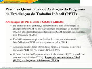Pesquisa Quantitativa de Avaliação do Programa
      de Erradicação do Trabalho Infantil (PETI)

      Articulação do PETI com o CRAS e CREAS:
              – De acordo com os gestores, a principal forma para identificação de
                crianças para o PETI é a busca de crianças em situação de trabalho
                (53,6%). Os encaminhamentos feitos pelos CRAS também são realizados
                com frequência (20,2%).
              – Em 26,8% dos municípios as famílias de crianças e adolescentes
                beneficiários do PETI são acompanhadas pelos CRAS.
              – A maioria das atividades oferecidas às famílias é realizada no próprio
                núcleo do PETI (85,7%) ou no CRAS (78,6%).
              – O Bolsa Família é o Programa mais articulado com o PETI, segundo os
                gestores entrevistados (97,3%). Logo após encontramos o CRAS
                (89,3%) e o ProJovem Adolescente (72,3%).

SAGI - Secretaria de Avaliação e Gestão da Informação
 