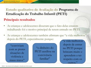 Estudo qualitativo de Avaliação do Programa de
       Erradicação do Trabalho Infantil (PETI)
   Principais resultados
   • As crianças e adolescentes disseram que o fato delas estarem
     trabalhando foi o motivo principal de terem entrado no PETI.
   • As crianças e adolescentes também afirmam que “a vida melhorou”
     depois do PETI, especialmente porque:
                                                 “a vida melhorou
       “conviviam                                 depois de entrar
      com as piores          “o dinheiro do      no PETI porque
       situações de         PETI auxiliou na     brincam muito e
        violência e            convivência        aprendem a ter
       maus tratos”              familiar”        respeito com os
                                                      outros.”
SAGI - Secretaria de Avaliação e Gestão da Informação
 