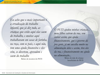 Eu acho que o mais importante é
             a erradicação do trabalho
             infantil, que já diz tudo, as
                                                          O PETI ajudou minhas crianças...
             crianças que estão aqui elas saem            meus filhos saírem da rua, sem
             do trabalho, e muitas aqui                   contar assim, que ajuda
             trabalhavam em casas de farinha,             financeiramente, que o governo dá
             na roça, com os pais, e aqui não,            pra gente, já me auxilia muito na
             tem uma ajuda financeira e eles              alimentação deles e assim, tira eles
             vêm, se divertem, aprendem e                 da rua, e financeiramente me ajuda
             saem do trabalho                             na alimentação...
                              Relato de monitor do PETI             Relato de mãe de criança
                                                                        beneficiária do PETI




SAGI - Secretaria de Avaliação e Gestão da Informação
 