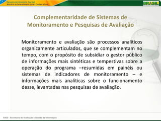 Complementaridade de Sistemas de
                       Monitoramento e Pesquisas de Avaliação

                  Monitoramento e avaliação são processos analíticos
                  organicamente articulados, que se complementam no
                  tempo, com o propósito de subsidiar o gestor público
                  de informações mais sintéticas e tempestivas sobre a
                  operação do programa –resumidas em painéis ou
                  sistemas de indicadores de monitoramento – e
                  informações mais analíticas sobre o funcionamento
                  desse, levantadas nas pesquisas de avaliação.




SAGI - Secretaria de Avaliação e Gestão da Informação
 