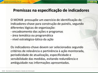 Premissas na especificação de indicadores

              O MONIB pressupõe um exercício de identificação de
              indicadores-chave para construção de painéis, segundo
              diferentes lógicas de organização:
              - encadeamento das ações e programas
              - área temática ou programática
              - nível estratégico-tático da ação

              Os indicadores-chave devem ser selecionados segundo
              critérios de relevância e pertinência à ação monitorada,
              periodicidade de atualização, especificidade e
              sensibilidade das medidas, evitando redundância e
              ambiguidade nas informações apresentadas.

SAGI - Secretaria de Avaliação e Gestão da Informação
 